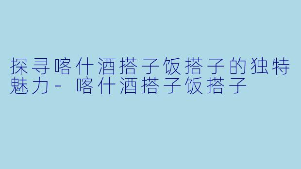 探寻喀什酒搭子饭搭子的独特魅力-喀什酒搭子饭搭子