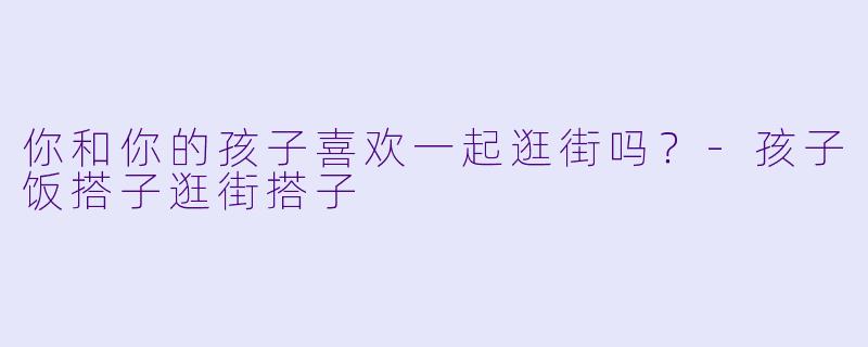 你和你的孩子喜欢一起逛街吗？