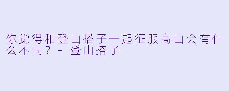 你觉得和登山搭子一起征服高山会有什么不同？