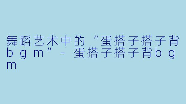 舞蹈艺术中的“蛋搭子搭子背bgm”-蛋搭子搭子背bgm