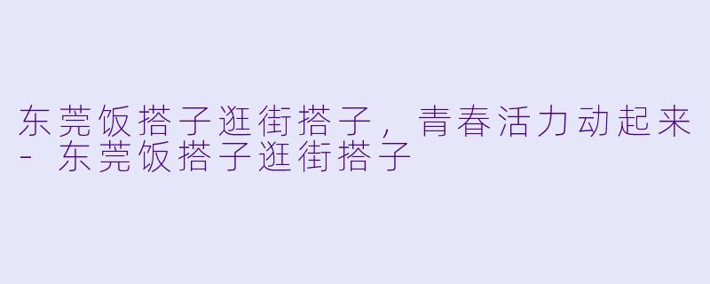 东莞饭搭子逛街搭子，青春活力动起来-东莞饭搭子逛街搭子
