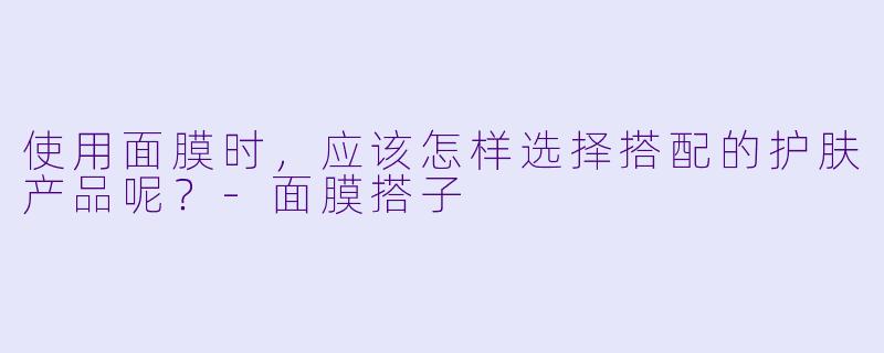 使用面膜时，应该怎样选择搭配的护肤产品呢？
