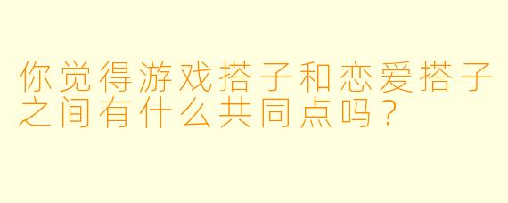 你觉得游戏搭子和恋爱搭子之间有什么共同点吗？
