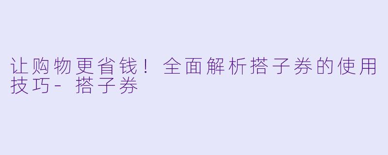 让购物更省钱！全面解析搭子券的使用技巧