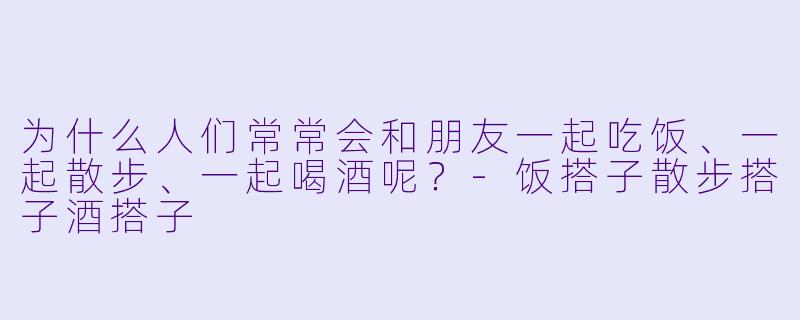 为什么人们常常会和朋友一起吃饭、一起散步、一起喝酒呢？