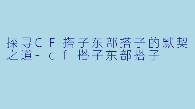 探寻CF搭子东部搭子的默契之道-cf搭子东部搭子