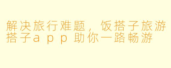 解决旅行难题，饭搭子旅游搭子app助你一路畅游