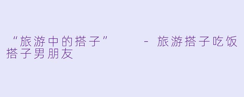 “旅游中的搭子”  -旅游搭子吃饭搭子男朋友
