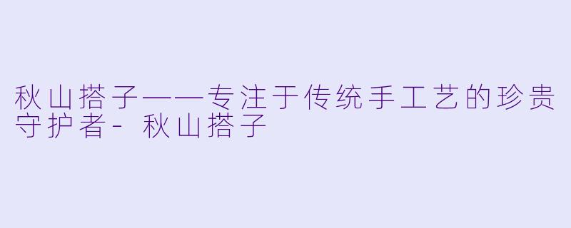 秋山搭子——专注于传统手工艺的珍贵守护者-秋山搭子