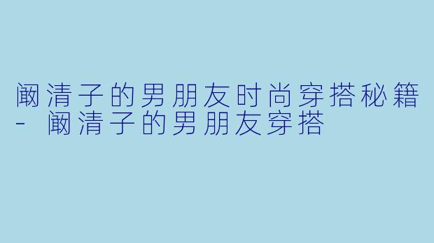 阚清子的男朋友时尚穿搭秘籍-阚清子的男朋友穿搭