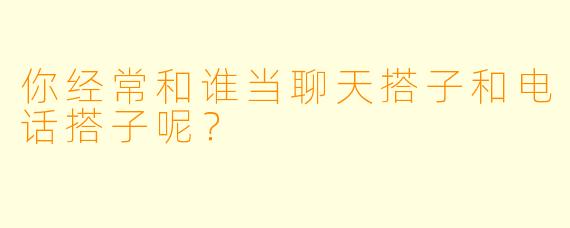 你经常和谁当聊天搭子和电话搭子呢？