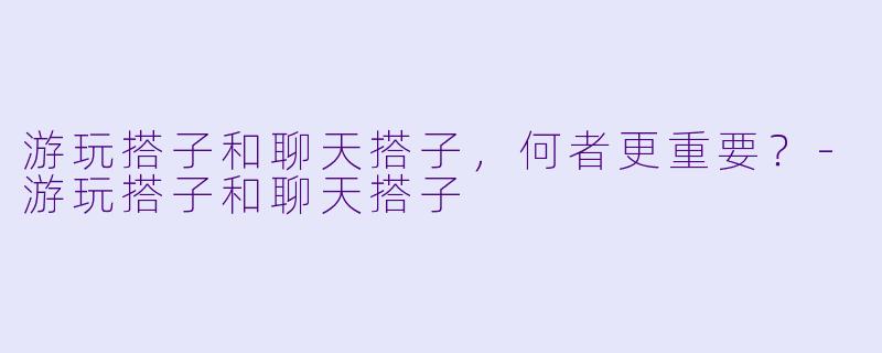 游玩搭子和聊天搭子，何者更重要？-游玩搭子和聊天搭子