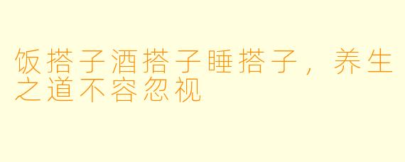 饭搭子酒搭子睡搭子，养生之道不容忽视