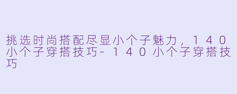 挑选时尚搭配尽显小个子魅力，140小个子穿搭技巧-140小个子穿搭技巧
