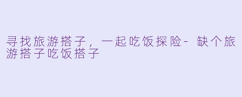 寻找旅游搭子，一起吃饭探险-缺个旅游搭子吃饭搭子