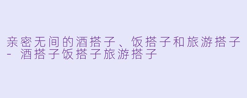 亲密无间的酒搭子、饭搭子和旅游搭子-酒搭子饭搭子旅游搭子