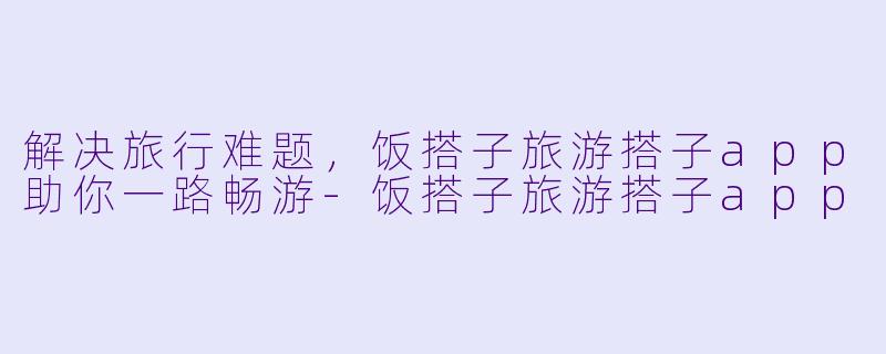 解决旅行难题，饭搭子旅游搭子app助你一路畅游-饭搭子旅游搭子app