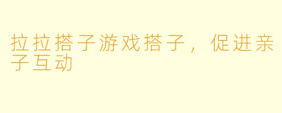 拉拉搭子游戏搭子，促进亲子互动