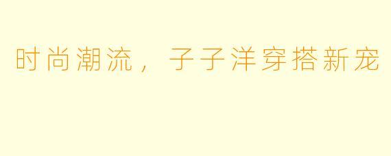 时尚潮流，子子洋穿搭新宠