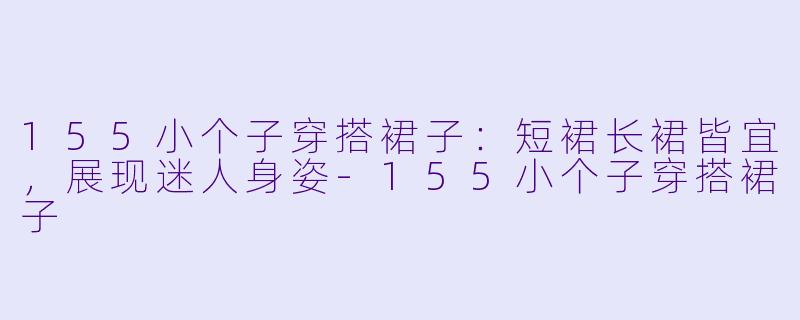 155小个子穿搭裙子：短裙长裙皆宜，展现迷人身姿-155小个子穿搭裙子