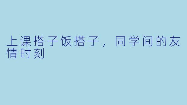 上课搭子饭搭子，同学间的友情时刻