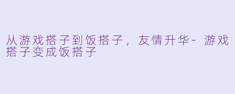 从游戏搭子到饭搭子,友情升华