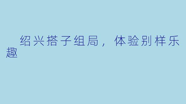  绍兴搭子组局，体验别样乐趣