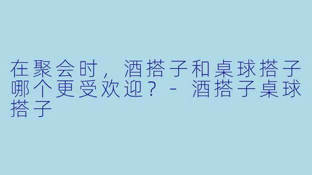 在聚会时，酒搭子和桌球搭子哪个更受欢迎？