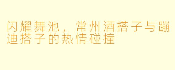 闪耀舞池，常州酒搭子与蹦迪搭子的热情碰撞