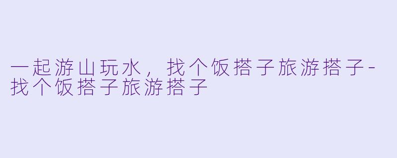一起游山玩水，找个饭搭子旅游搭子-找个饭搭子旅游搭子