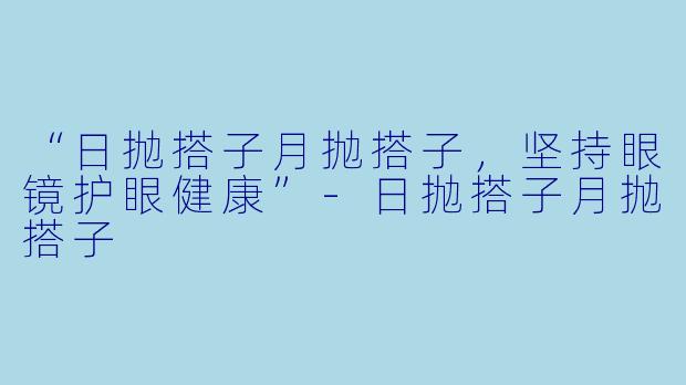 “日抛搭子月抛搭子，坚持眼镜护眼健康”-日抛搭子月抛搭子