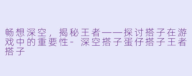 畅想深空,揭秘王者——探讨搭子在游戏中的重要性-深空搭子蛋仔搭子王者搭子
