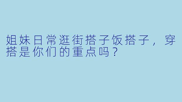 姐妹日常逛街搭子饭搭子，穿搭是你们的重点吗？
