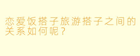 恋爱饭搭子旅游搭子之间的关系如何呢？
