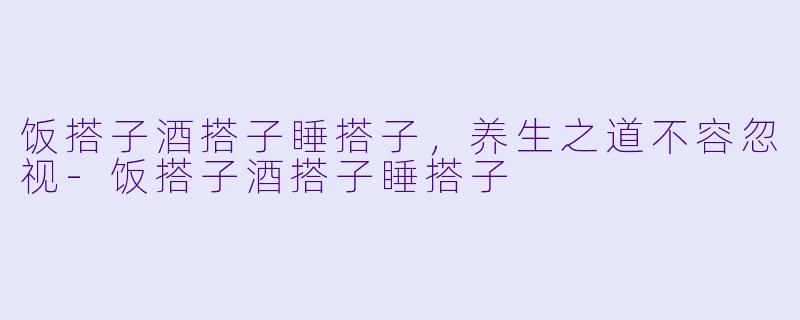 饭搭子酒搭子睡搭子，养生之道不容忽视-饭搭子酒搭子睡搭子