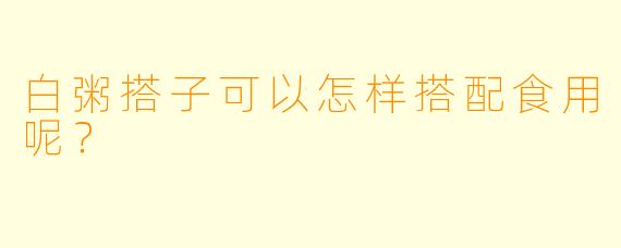白粥搭子可以怎样搭配食用呢？ 