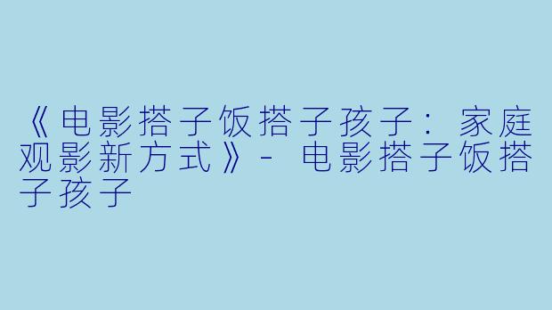 《电影搭子饭搭子孩子：家庭观影新方式》-电影搭子饭搭子孩子