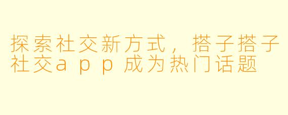 探索社交新方式，搭子搭子社交app成为热门话题