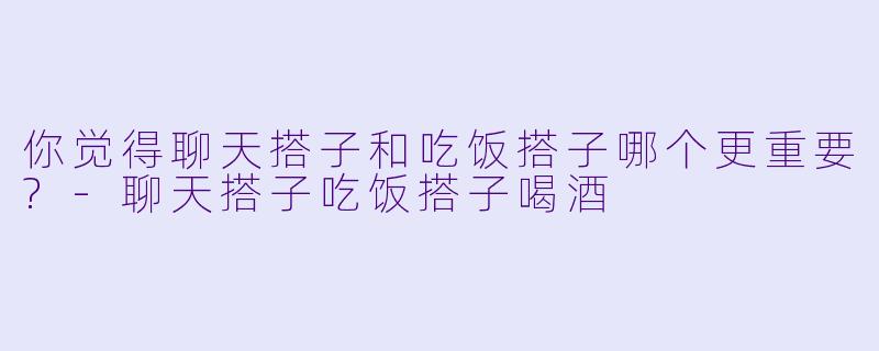你觉得聊天搭子和吃饭搭子哪个更重要?
