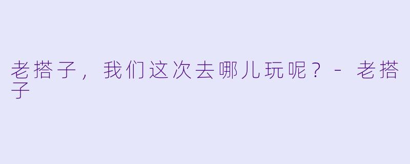 老搭子，我们这次去哪儿玩呢？