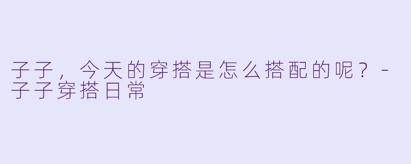 子子，今天的穿搭是怎么搭配的呢？