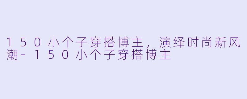 150小个子穿搭博主，演绎时尚新风潮-150小个子穿搭博主