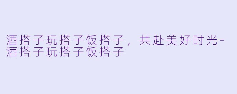 酒搭子玩搭子饭搭子，共赴美好时光-酒搭子玩搭子饭搭子