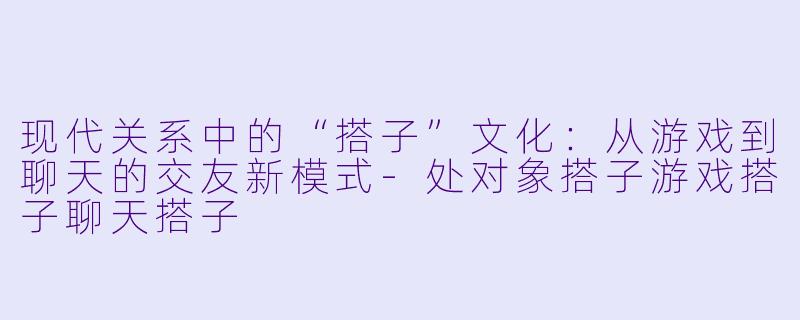 现代关系中的“搭子”文化：从游戏到聊天的交友新模式-处对象搭子游戏搭子聊天搭子