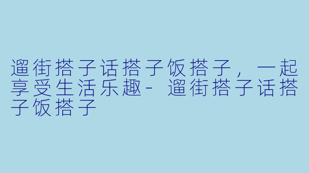 遛街搭子话搭子饭搭子，一起享受生活乐趣-遛街搭子话搭子饭搭子