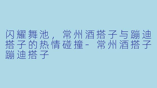 闪耀舞池，常州酒搭子与蹦迪搭子的热情碰撞-常州酒搭子蹦迪搭子