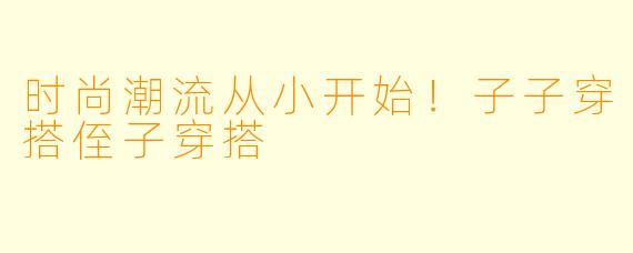 时尚潮流从小开始！子子穿搭侄子穿搭