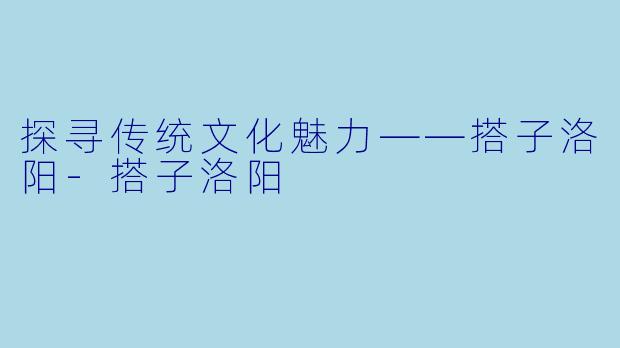 探寻传统文化魅力——搭子洛阳-搭子洛阳