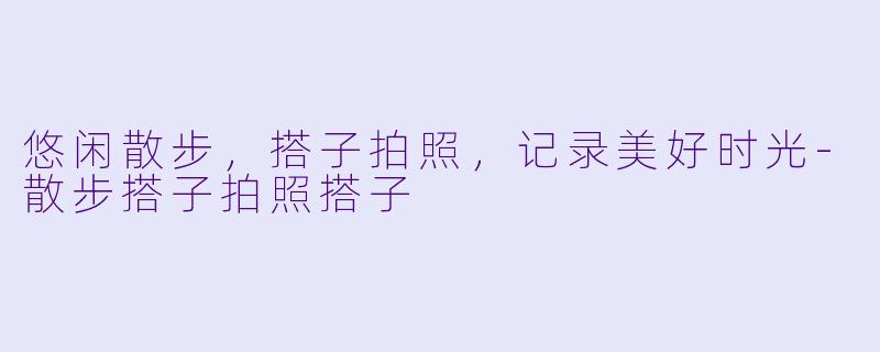 悠闲散步，搭子拍照，记录美好时光-散步搭子拍照搭子