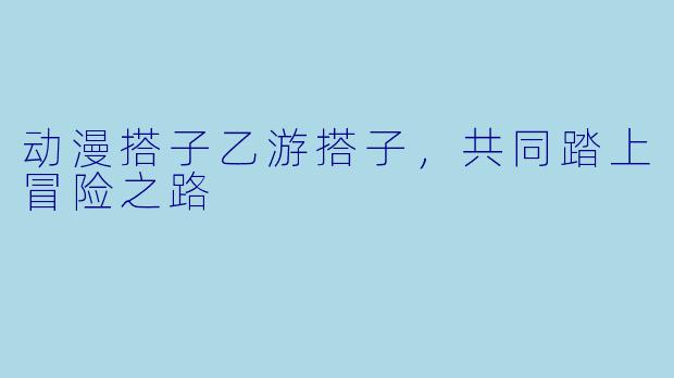 动漫搭子乙游搭子,共同踏上冒险之路